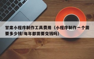 酒泉甘肃小程序制作工具费用（小程序制作一个需要多少钱!每年都需要交钱吗）