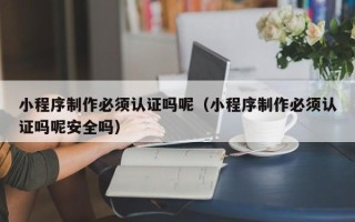 酒泉小程序制作必须认证吗呢（小程序制作必须认证吗呢安全吗）