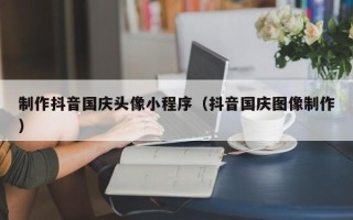 酒泉制作抖音国庆头像小程序（抖音国庆图像制作）