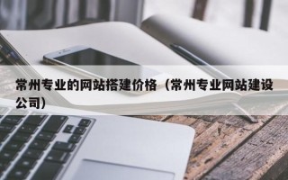 酒泉常州专业的网站搭建价格（常州专业网站建设公司）