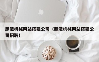 酒泉鹰潭机械网站搭建公司（鹰潭机械网站搭建公司招聘）