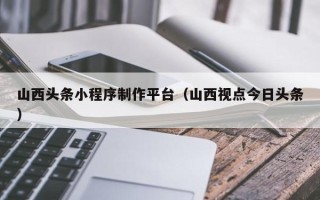 酒泉山西头条小程序制作平台（山西视点今日头条）